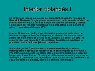 Interior Holandés IInterior Holandés I
• La pintura se inspira en la obra del siglo XVII El tocador de Laúd de
Hendrick Martensz Sorgh que representa a un intérprete de laúd en un
interior doméstico. La obra de Sorgh, de colores brillantes y planos,
se alejaban del modelo naturalista y la perspectiva de la pintura de
género holandesa del siglo XVII.
• Interior Holandés I incluye los elementos presentes en la obra de
Martensz Sorgh: el laúd, el intérprete, el mantel, los marcos de la
pared, los elementos de detrás de la ventana, un perro, un gato, la
mujer joven, una cesta de fruta, etcétera. También se mantiene la
posición básica de los objetos en la pintura.
• Sin embargo, las formas son claramente mironianas, con una
desproporción acentuada respecto de la obra original que reflejan la
importancia relativa de los elementos en la composición, en lugar de
las proporciones físicas. El laúd y el intérprete ocupan la mayor parte
del espacio, mientras que la joven se reduce a un detalle fundido en el
agua: es parte del paisaje, como los objetos inanimados.
 