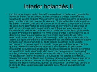 Interior holandés IIInterior holandés II
• La pintura se inspira en la obra Niños enseñando a bailar a un gato de Jan
Havicksz Steen. En esta obra, el artista vuelve a utilizar la técnica y la
filosofía de la obra original. Miró conserva los elementos como la guitarra, el
perro y el hombre que mira por la ventana. El verdadero tema de la pintura
de Steen no era el gato, sino el sonido, el movimiento que provoca la clase
de baile. Miró aprovecha de esta anomalía en su versión: a pesar que el
gato sirve como eje de la composición centrífuga, pone en acento en la
cacofonía y la animación de la lección a través del movimiento giratorio de
la gran diversidad de detalles y el ritmo de los puntos y contrapuntos de la
danza. La escena es animada, se ve el rostro sonriente de los niños,
reforzando la sonrisa grotesca del personaje de la izquierda de la obra de
Steen. La figura central de la chica destaca con un perfil que emula su pose
llenando con el color azul de su falda toda la superficie de la versión
mironiana. Los perros y gatos toman la mayor parte del espacio, mientras
que los objetos inanimados se reducen a sus detalles. El personaje
inquietante de Steen que observa la escena preocupado des de la ventana
se transforma en la versión de Miró en un par de ojos rojos, continuando
una larga cola que envuelve la escena y donde su final es un aguijón. Como
ya pasaba con Interior holandés I, la fuerza de los colores es intensa y
transforma la obra de Steen con diversas variaciones del marrón, que sirve
para destacar la ropa de color azul que viste la niña. Las manchas de
naranja de Steen (calcetines, gorras) se encuentran en color rojo oscuro en
la obra de Miró. La pintura está expuesta en el Museo Guggenheim de
Venecia.
 