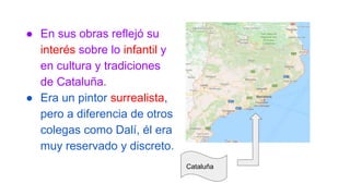 ● En sus obras reflejó su
interés sobre lo infantil y
en cultura y tradiciones
de Cataluña.
● Era un pintor surrealista,
pero a diferencia de otros
colegas como Dalí, él era
muy reservado y discreto.
Cataluña
 