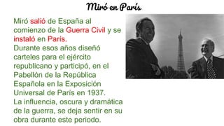 Miró en París
Miró salió de España al
comienzo de la Guerra Civil y se
instaló en París.
Durante esos años diseñó
carteles para el ejército
republicano y participó, en el
Pabellón de la República
Española en la Exposición
Universal de París en 1937.
La influencia, oscura y dramática
de la guerra, se deja sentir en su
obra durante este periodo.
 
