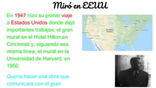 Miró en EEUU
En 1947 hizo su primer viaje
a Estados Unidos donde dejó
importantes trabajos: el gran
mural en el Hotel Hilton,en
Cincinnati y, siguiendo esa
misma línea, el mural en la
Universidad de Harvard, en
1950.
Quería hacer una obra que
comunicara con el gran
 