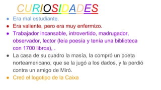CURIOSIDADES
● Era mal estudiante.
● Era valiente, pero era muy enfermizo.
● Trabajador incansable, introvertido, madrugador,
observador, lector (leía poesía y tenía una biblioteca
con 1700 libros), .
● La casa de su cuadro la masía, la compró un poeta
norteamericano, que se la jugó a los dados, y la perdió
contra un amigo de Miró.
● Creó el logotipo de la Caixa
 