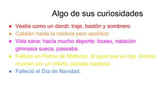 ● Vestía como un dandi: traje, bastón y sombrero
● Catalán hasta la médula pero apolítico
● Vida sana: hacía mucho deporte: boxeo, natación
gimnasia sueca, paseaba.
● Fallece en Palma de Mallorca, al igual que su hija. Ambos
mueren por un infarto, parada cardiaca.
● Falleció el Día de Navidad.
Algo de sus curiosidades
 