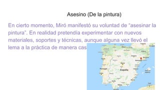 Asesino (De la pintura)
En cierto momento, Miró manifestó su voluntad de “asesinar la
pintura”. En realidad pretendía experimentar con nuevos
materiales, soportes y técnicas, aunque alguna vez llevó el
lema a la práctica de manera casi literal.
 