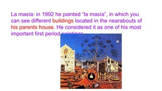 La masía: in 1992 he painted “la masía”, in which you
can see different buildings located in the nearabouts of
his parents house. He considered it as one of his most
important first period paintings.
 