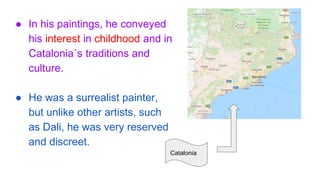 ● In his paintings, he conveyed
his interest in childhood and in
Catalonia´s traditions and
culture.
● He was a surrealist painter,
but unlike other artists, such
as Dali, he was very reserved
and discreet.
Catalonia
 