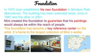 In 1975 Joan established his own foundation in Montjuic Park
(Barcelona). The building has been extended twice, once in
1987 and the other in 2001.
Miró created this foundation to guarantee that his paintings
would always be within the reach of people.
This foundation has become a key reference center on the
artist. It´s home to the largest collection of Miro´s works.
Foundation
 