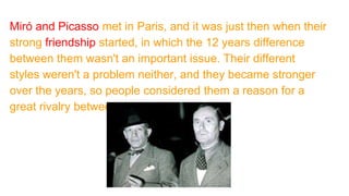 Miró and Picasso met in Paris, and it was just then when their
strong friendship started, in which the 12 years difference
between them wasn't an important issue. Their different
styles weren't a problem neither, and they became stronger
over the years, so people considered them a reason for a
great rivalry between the two friends.
 