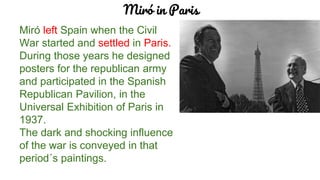 Miró in Paris
Miró left Spain when the Civil
War started and settled in Paris.
During those years he designed
posters for the republican army
and participated in the Spanish
Republican Pavilion, in the
Universal Exhibition of Paris in
1937.
The dark and shocking influence
of the war is conveyed in that
period´s paintings.
 