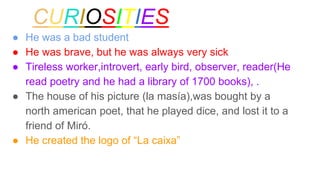 CURIOSITIES
● He was a bad student
● He was brave, but he was always very sick
● Tireless worker,introvert, early bird, observer, reader(He
read poetry and he had a library of 1700 books), .
● The house of his picture (la masía),was bought by a
north american poet, that he played dice, and lost it to a
friend of Miró.
● He created the logo of “La caixa”
 