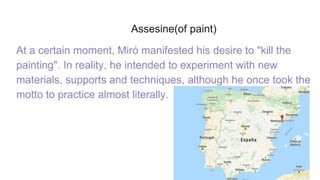 Assesine(of paint)
At a certain moment, Miró manifested his desire to "kill the
painting". In reality, he intended to experiment with new
materials, supports and techniques, although he once took the
motto to practice almost literally.
 