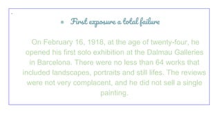 ·
● First exposure a total failure
On February 16, 1918, at the age of twenty-four, he
opened his first solo exhibition at the Dalmau Galleries
in Barcelona. There were no less than 64 works that
included landscapes, portraits and still lifes. The reviews
were not very complacent, and he did not sell a single
painting.
 