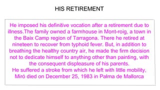 He imposed his definitive vocation after a retirement due to
illness.The family owned a farmhouse in Mont-roig, a town in
the Baix Camp region of Tarragona. There he retired at
nineteen to recover from typhoid fever. But, in addition to
breathing the healthy country air, he made the firm decision
not to dedicate himself to anything other than painting, with
the consequent displeasure of his parents.
He suffered a stroke from which he left with little mobility,
Miró died on December 25, 1983 in Palma de Mallorca
HIS RETIREMENT
 