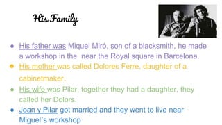 ● His father was Miquel Miró, son of a blacksmith, he made
a workshop in the near the Royal square in Barcelona.
● His mother was called Dolores Ferre, daughter of a
cabinetmaker.
● His wife was Pilar, together they had a daughter, they
called her Dolors.
● Joan y Pilar got married and they went to live near
Miguel´s workshop
His Family
 