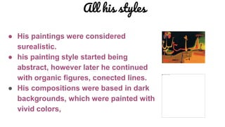 All his styles
● His paintings were considered
surealistic.
● his painting style started being
abstract, however later he continued
with organic figures, conected lines.
● His compositions were based in dark
backgrounds, which were painted with
vivid colors,
 