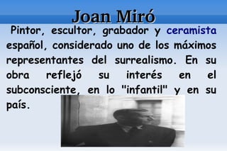 Joan Miró
 Pintor, escultor, grabador y ceramista
español, considerado uno de los máximos
representantes del surrealismo. En su
obra    reflejó   su   interés   en  el
subconsciente, en lo "infantil" y en su
país.
 