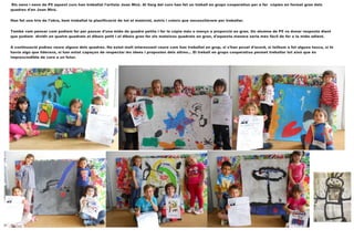 Els nens i nens de P5 aquest curs han treballat l'artista Joan Miró. Al llarg del curs han fet un treball en grups cooperatius per a fer còpies en format gran dels
quadres d'en Joan Miró.
Han fet una tria de l'obra, hem treballat la planificació de tot el material, estris i colors que necessitàvem per treballar.
També vam pensar com podíem fer per passar d'una mida de quadre petita i fer la còpia més o menys a proporció en gran. Un alumne de P5 va donar resposta dient
que podíem dividir en quatre quadrats el dibuix petit i el dibuix gran fer els mateixos quadrats en gran, d'aquesta manera seria més fàcil de fer a la mida adient.
A continuació podreu veure alguns dels quadres. Ha estat molt interessant veure com han treballat en grup, si s'han posat d'acord, si tothom a fet alguna tasca, si hi
havia algú que liderava, si han estat capaços de respectar les idees i propostes dels altres... El treball en grups cooperatius permet treballar tot això que és
imprescindible de cara a un futur.
 