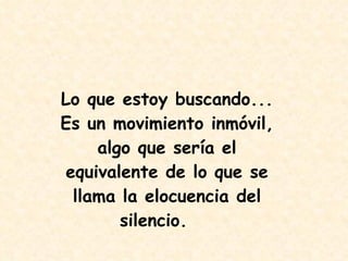 Lo que estoy buscando... Es un movimiento inmóvil, algo que sería el equivalente de lo que se llama la elocuencia del silencio.   
