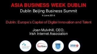 ASIA BUSINESS WEEK DUBLIN
Dublin Beijing Business Summit
4 June 2014
Dublin: Europe’s Capital of Digital Innovation and Talent
Joan Mulvihill, CEO,
Irish Internet Association
 