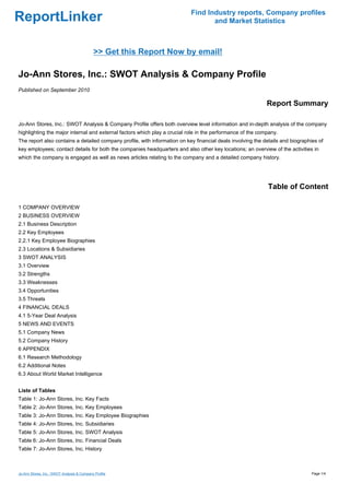 Find Industry reports, Company profiles
ReportLinker                                                                      and Market Statistics



                                            >> Get this Report Now by email!

Jo-Ann Stores, Inc.: SWOT Analysis & Company Profile
Published on September 2010

                                                                                                            Report Summary

Jo-Ann Stores, Inc.: SWOT Analysis & Company Profile offers both overview level information and in-depth analysis of the company
highlighting the major internal and external factors which play a crucial role in the performance of the company.
The report also contains a detailed company profile, with information on key financial deals involving the details and biographies of
key employees; contact details for both the companies headquarters and also other key locations; an overview of the activities in
which the company is engaged as well as news articles relating to the company and a detailed company history.




                                                                                                            Table of Content

1 COMPANY OVERVIEW
2 BUSINESS OVERVIEW
2.1 Business Description
2.2 Key Employees
2.2.1 Key Employee Biographies
2.3 Locations & Subsidiaries
3 SWOT ANALYSIS
3.1 Overview
3.2 Strengths
3.3 Weaknesses
3.4 Opportunities
3.5 Threats
4 FINANCIAL DEALS
4.1 5-Year Deal Analysis
5 NEWS AND EVENTS
5.1 Company News
5.2 Company History
6 APPENDIX
6.1 Research Methodology
6.2 Additional Notes
6.3 About World Market Intelligence


Liste of Tables
Table 1: Jo-Ann Stores, Inc. Key Facts
Table 2: Jo-Ann Stores, Inc. Key Employees
Table 3: Jo-Ann Stores, Inc. Key Employee Biographies
Table 4: Jo-Ann Stores, Inc. Subsidiaries
Table 5: Jo-Ann Stores, Inc. SWOT Analysis
Table 6: Jo-Ann Stores, Inc. Financial Deals
Table 7: Jo-Ann Stores, Inc. History



Jo-Ann Stores, Inc.: SWOT Analysis & Company Profile                                                                            Page 1/4
 