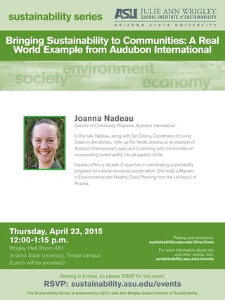 Thursday, April 23, 2015
12:00-1:15 p.m.
Wrigley Hall, Room 481
Arizona State University, Tempe campus
(Lunch will be provided.)
sustainability series
The Sustainability Series is presented by ASU’s Julie Ann Wrigley Global Institute of Sustainability.
Seating is limited, so please RSVP for this event.
RSVP: sustainability.asu.edu/events
Parking and directions:
sustainability.asu.edu/directions
For more information about this
and other events, visit:
sustainability.asu.edu/events
Joanna Nadeau
Director of Community Programs, Audubon International
In this talk, Nadeau, along with Sal Celona, Coordinator of Living
Green in the Verdes, offer up Rio Verde, Arizona as an example of
Audubon International’s approach to working with communities on
incorporating sustainability into all aspects of life.
Nadeau offers a decade of expertise in coordinating sustainability
programs for natural-resources conservation. She holds a Masters
in Environmental and Healthy Cities Planning from the University of
Arizona.
Bringing Sustainability to Communities: A Real
World Example from Audubon International
 