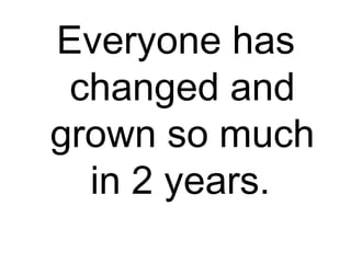 Everyone has
changed and
grown so much
in 2 years.
 
