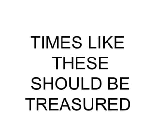 TIMES LIKE
THESE
SHOULD BE
TREASURED
 