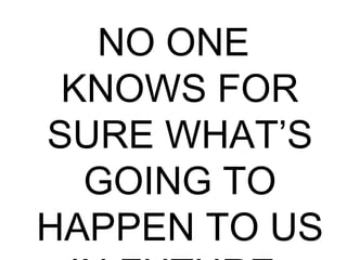 NO ONE
KNOWS FOR
SURE WHAT’S
GOING TO
HAPPEN TO US
 