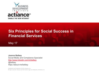 Six Principles for Social Success in
Financial Services
May 17



Joanna Belbey
Social Media and Compliance Specialist
http://www.linkedin.com/in/belbey
@belbey
https://about.me/belbey
Confidential and Proprietary © 2012, Actiance, Inc.
All rights reserved. Actiance and the Actiance logo are trademarks of Actiance, Inc
 