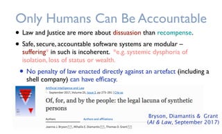 • Law and Justice are more about dissuasion than recompense.
• Safe, secure, accountable software systems are modular –
suffering* in such is incoherent. *e.g. systemic dysphoria of
isolation, loss of status or wealth.
• No penalty of law enacted directly against an artefact (including a
shell company) can have efﬁcacy.
Only Humans Can Be Accountable
Bryson, Diamantis & Grant
(AI & Law, September 2017)
 