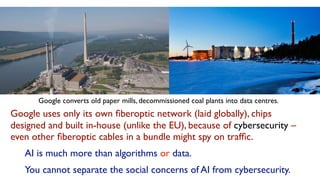 Google uses only its own ﬁberoptic network (laid globally), chips
designed and built in-house (unlike the EU), because of cybersecurity –
even other ﬁberoptic cables in a bundle might spy on trafﬁc.
AI is much more than algorithms or data.
You cannot separate the social concerns of AI from cybersecurity.
Google converts old paper mills, decommissioned coal plants into data centres.
 