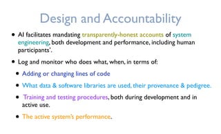 Design and Accountability
• AI facilitates mandating transparently-honest accounts of system
engineering, both development and performance, including human
participants’.
• Log and monitor who does what, when, in terms of:
• Adding or changing lines of code
• What data & software libraries are used, their provenance & pedigree.
• Training and testing procedures, both during development and in
active use.
• The active system’s performance.
 