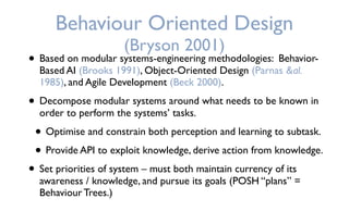 • Based on modular systems-engineering methodologies: Behavior-
Based AI (Brooks 1991), Object-Oriented Design (Parnas &al.
1985), and Agile Development (Beck 2000).
• Decompose modular systems around what needs to be known in
order to perform the systems’ tasks.
• Optimise and constrain both perception and learning to subtask.
• Provide API to exploit knowledge, derive action from knowledge.
• Set priorities of system – must both maintain currency of its
awareness / knowledge, and pursue its goals (POSH “plans” =
Behaviour Trees.)
Behaviour Oriented Design
(Bryson 2001)
 