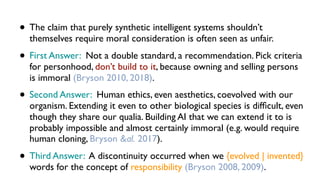 • The claim that purely synthetic intelligent systems shouldn’t
themselves require moral consideration is often seen as unfair.
• First Answer: Not a double standard, a recommendation. Pick criteria
for personhood, don’t build to it, because owning and selling persons
is immoral (Bryson 2010, 2018).
• Second Answer: Human ethics, even aesthetics, coevolved with our
organism. Extending it even to other biological species is difﬁcult, even
though they share our qualia. Building AI that we can extend it to is
probably impossible and almost certainly immoral (e.g. would require
human cloning, Bryson &al. 2017).
• Third Answer: A discontinuity occurred when we {evolved | invented}
words for the concept of responsibility (Bryson 2008, 2009).
 
