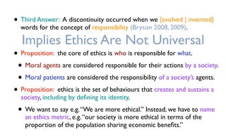 • Third Answer: A discontinuity occurred when we {evolved | invented}
words for the concept of responsibility (Bryson 2008, 2009).
Implies Ethics Are Not Universal
• Proposition: the core of ethics is who is responsible for what.
• Moral agents are considered responsible for their actions by a society.
• Moral patients are considered the responsibility of a society’s agents.
• Proposition: ethics is the set of behaviours that creates and sustains a
society, including by deﬁning its identity.
• We want to say e.g.“We are more ethical.” Instead, we have to name
an ethics metric, e.g.“our society is more ethical in terms of the
proportion of the population sharing economic beneﬁts.”
 
