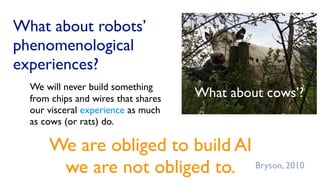 What about robots’
phenomenological
experiences?
We are obliged to build AI
we are not obliged to.
We will never build something
from chips and wires that shares
our visceral experience as much
as cows (or rats) do.
What about cows’?
Bryson, 2010
 