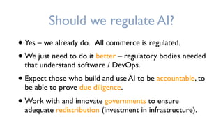 Should we regulate AI?
• Yes – we already do. All commerce is regulated.
• We just need to do it better – regulatory bodies needed
that understand software / DevOps.
• Expect those who build and use AI to be accountable, to
be able to prove due diligence.
• Work with and innovate governments to ensure
adequate redistribution (investment in infrastructure).
 