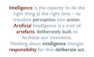 Intelligence is the capacity to do the
right thing at the right time – to
translate perception into action.
Artiﬁcial Intelligence is a trait of
artefacts, deliberately built to
facilitate our intentions.
Nothing about intelligence changes
responsibility for that deliberate act.
 