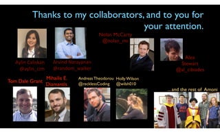 Aylin	Caliskan	
@aylin_cim
Thanks to my collaborators, and to you for
your attention.
Andreas Theodorou
@recklessCoding
Tom Dale Grant
Mihailis E.
Diamantis
... and the rest of Amoni
Holly Wilson
@wilsh010
Nolan McCarty
@nolan_mc
Alex
Stewart
@al_cibiades
Arvind	Narayanan	
@random_walker
 