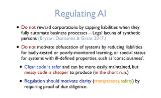 Regulating AI
• Do not reward corporations by capping liabilities when they
fully automate business processes – Legal lacuna of synthetic
persons (Bryson, Diamantis & Grant 2017.)
• Do not motivate obfuscation of systems by reducing liabilities
for badly-tested or poorly-monitored learning, or special status
for systems with ill-deﬁned properties, such as ‘consciousness’.
• Clear code is safer and can be more easily maintained, but
messy code is cheaper to produce (in the short run.)
• Regulation should motivate clarity (transparency, safety) by
requiring proof of due diligence.
 