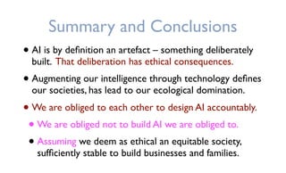 Summary and Conclusions
• AI is by deﬁnition an artefact – something deliberately
built. That deliberation has ethical consequences.
• Augmenting our intelligence through technology deﬁnes
our societies, has lead to our ecological domination.
• We are obliged to each other to design AI accountably.
• We are obliged not to build AI we are obliged to.
• Assuming we deem as ethical an equitable society,
sufﬁciently stable to build businesses and families.
 