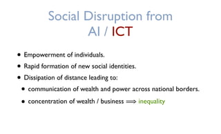 Social Disruption from
AI / ICT
• Empowerment of individuals.
• Rapid formation of new social identities.
• Dissipation of distance leading to:
• communication of wealth and power across national borders.
• concentration of wealth / business ⟹ inequality
 