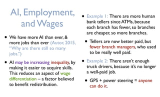 AI, Employment,
and Wages
• We have more AI than ever, &
more jobs than ever (Autor, 2015,
“Why are there still so many
jobs.”)
• AI may be increasing inequality, by
making it easier to acquire skills.
This reduces an aspect of wage
differentiation – a factor believed
to beneﬁt redistribution.
• Example 1: There are more human
bank tellers since ATMs, because
each branch has fewer, so branches
are cheaper, so more branches.
• Tellers are now better paid, but
fewer branch managers, who used
to be really well paid.
• Example 2: There aren’t enough
truck drivers, because it’s no longer
a well-paid job.
• GPS + power steering = anyone
can do it.
 
