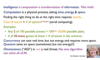 Intelligence is computation–a transformation of information. Not math.
Computation is a physical process, taking time, energy, & space.
Finding the right thing to do at the right time requires search.
Cost of search = # of options# of acts (serial computing).
Examples:
• Any 2 of 100 possible actions = 1002 = 10,000 possible plans.
• # of 35-move games of chess > # of atoms in the universe.
Concurrency can save real time, but not energy, and requires more space.
Quantum saves on space (sometimes) but not energy(?)
Omniscience (“AGI”) is not a real threat. No one algorithm
can solve all of AI.
Not math.
Viv Kendon, Durham
 