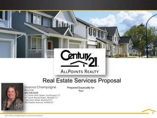 Real Estate Services Proposal
Joanna Champagne                        Prepared Especially for:
REALTOR                                          You!
860-538-5029
117 North Main Street, Southington CT
477 South Broad Street, Meriden CT
1236 Main Street, Branford CT
265 Hazard Avenue, Enfield CT
 