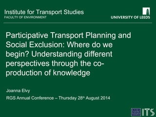 Institute for Transport Studies 
FACULTY OF ENVIRONMENT 
Participative Transport Planning and 
Social Exclusion: Where do we 
begin? Understanding different 
perspectives through the co-production 
of knowledge 
Joanna Elvy 
RGS Annual Conference – Thursday 28th August 2014 
 