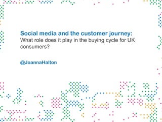 Social media and the customer journey:
What role does it play in the buying cycle for UK
consumers?
@JoannaHalton
 