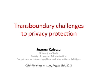 Transboundary	
  challenges	
  	
  
  to	
  privacy	
  protec5on	
  

                         Joanna	
  Kulesza	
  
                           University	
  of	
  Lodz	
  
               Faculty	
  of	
  Law	
  and	
  Administra5on	
  
 Department	
  of	
  Interna5onal	
  Law	
  and	
  Interna5onal	
  Rela5ons	
  
                                        	
  
        Oxford	
  Internet	
  Ins5tute,	
  August	
  15th,	
  2012	
  	
  
 