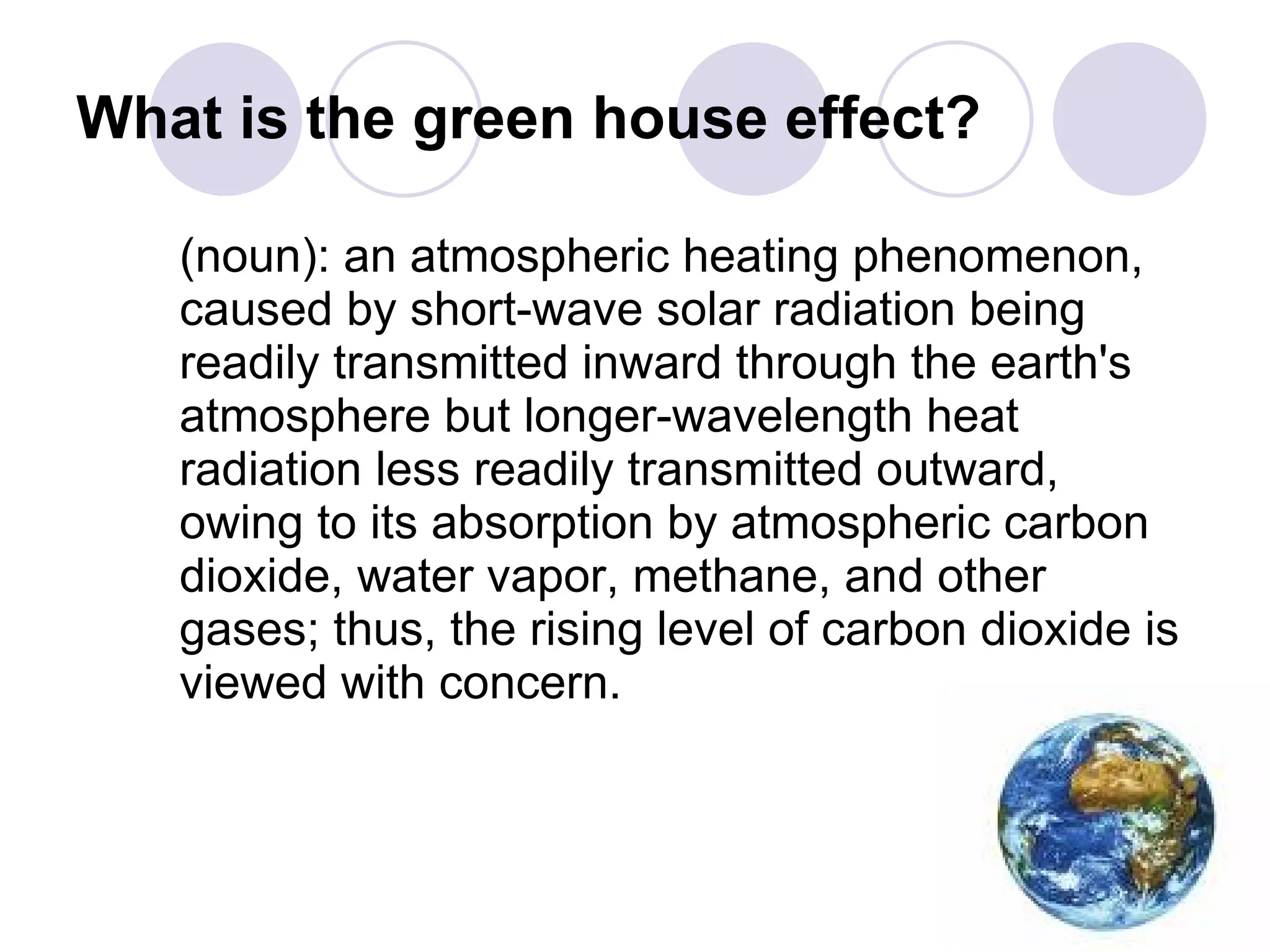 What is the green house effect? (noun): an atmospheric heating phenomenon, caused by short-wave solar radiation being readily transmitted inward through the earth's atmosphere but longer-wavelength heat radiation less readily transmitted outward, owing to its absorption by atmospheric carbon dioxide, water vapor, methane, and other gases; thus, the rising level of carbon dioxide is viewed with concern.  
