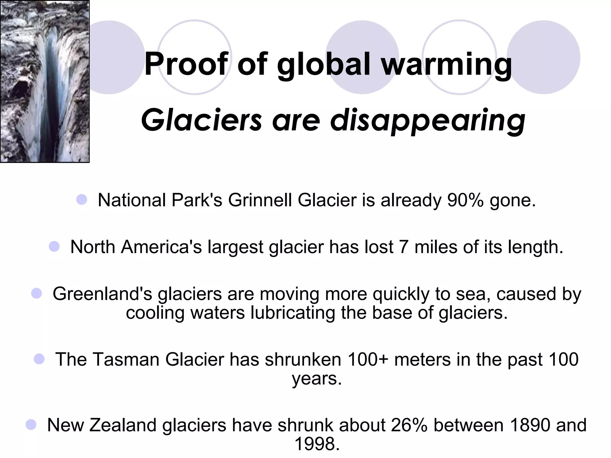 Proof of global warming National Park's Grinnell Glacier is already 90% gone. North America's largest glacier has lost 7 miles of its length. Greenland's glaciers are moving more quickly to sea, caused by cooling waters lubricating the base of glaciers. The Tasman Glacier has shrunken 100+ meters in the past 100 years. New Zealand glaciers have shrunk about 26% between 1890 and 1998. Glaciers are disappearing 
